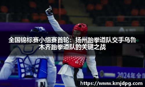 全国锦标赛小组赛首轮：扬州跆拳道队交手乌鲁木齐跆拳道队的关键之战